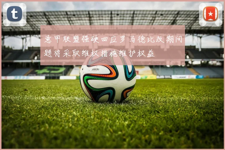 意甲联盟强硬回应罗马德比改期问题将采取维权措施维护权益