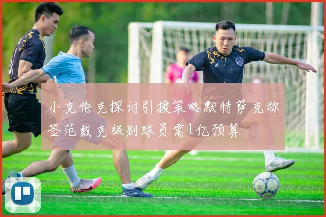 小克伦克探讨引援策略默特萨克称签范戴克级别球员需1亿预算