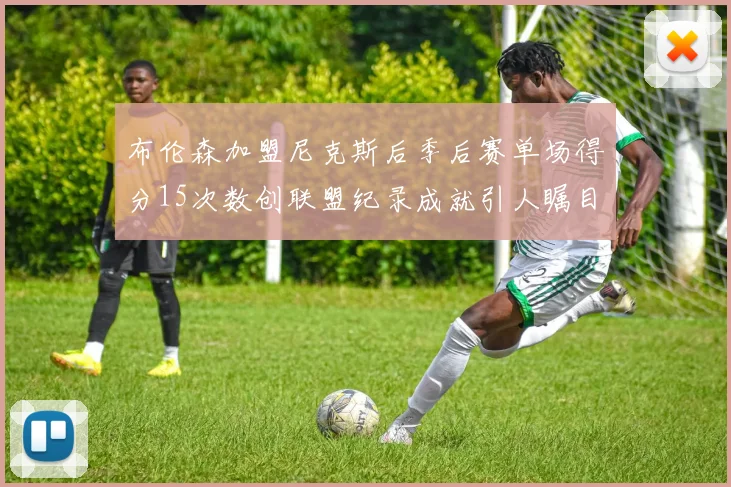 布伦森加盟尼克斯后季后赛单场得分15次数创联盟纪录成就引人瞩目