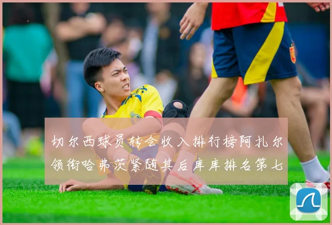 切尔西球员转会收入排行榜阿扎尔领衔哈弗茨紧随其后库库排名第七