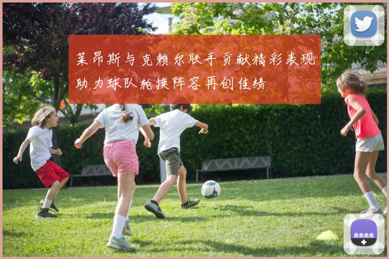 莱昂斯与克赖尔联手贡献精彩表现助力球队轮换阵容再创佳绩