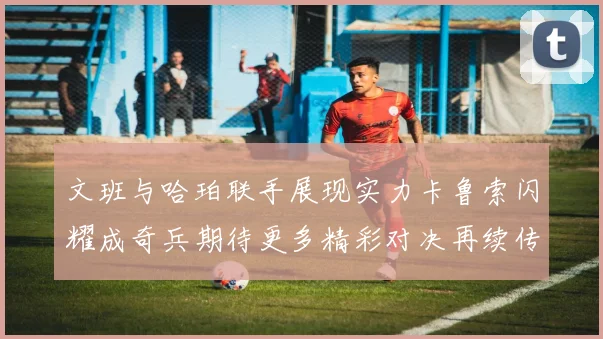 文班与哈珀联手展现实力卡鲁索闪耀成奇兵期待更多精彩对决再续传奇