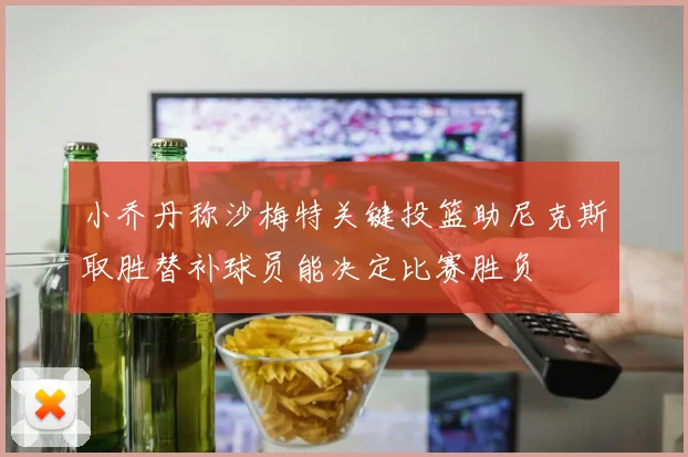 小乔丹称沙梅特关键投篮助尼克斯取胜替补球员能决定比赛胜负