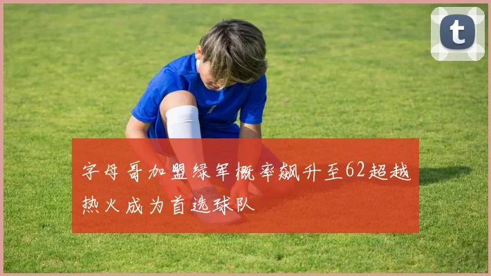 字母哥加盟绿军概率飙升至62超越热火成为首选球队