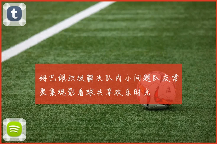 姆巴佩积极解决队内小问题队友常聚集观影看球共享欢乐时光